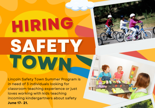 Lincoln Safety Town Summer Program is in need of 3 individuals looking for classroom teaching experience or just loves working with kids teaching incoming kindergartners about safety June 17- 21. Must be 18+, love kids, ready to have lots of fun. No teaching certificate necessary. Please contact Catherine Tabor, Safety Town Coordinator at taborc@lincolnk12.org